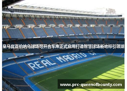 皇马官宣伯纳乌球场可开合车库正式启用打造智慧球场新地标引领潮 皇马官宣伯纳乌球场可开合车库正式启用打造智慧球场新地标引领潮